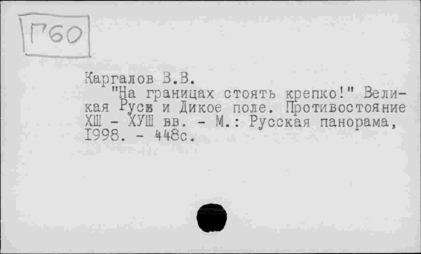 ﻿Г 60
Кар га л ов З.В.
"На границах стоять крепко!" Великая Руси и Дикое поле. Противостояние ХШ - ХУШ вв. - М.: Русская панорама, 1998. - 448с.